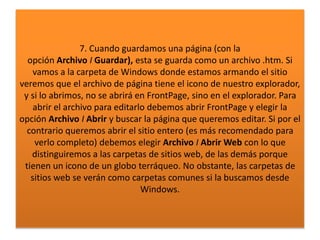 7. Cuando guardamos una página (con la
opción Archivo I Guardar), esta se guarda como un archivo .htm. Si
vamos a la carpeta de Windows donde estamos armando el sitio
veremos que el archivo de página tiene el icono de nuestro explorador,
y si lo abrimos, no se abrirá en FrontPage, sino en el explorador. Para
abrir el archivo para editarlo debemos abrir FrontPage y elegir la
opción Archivo I Abrir y buscar la página que queremos editar. Si por el
contrario queremos abrir el sitio entero (es más recomendado para
verlo completo) debemos elegir Archivo I Abrir Web con lo que
distinguiremos a las carpetas de sitios web, de las demás porque
tienen un icono de un globo terráqueo. No obstante, las carpetas de
sitios web se verán como carpetas comunes si la buscamos desde
Windows.
 