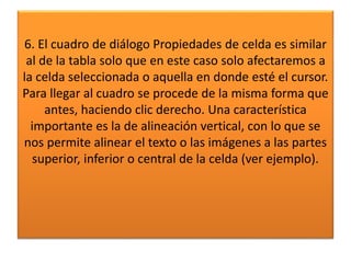 6. El cuadro de diálogo Propiedades de celda es similar
al de la tabla solo que en este caso solo afectaremos a
la celda seleccionada o aquella en donde esté el cursor.
Para llegar al cuadro se procede de la misma forma que
antes, haciendo clic derecho. Una característica
importante es la de alineación vertical, con lo que se
nos permite alinear el texto o las imágenes a las partes
superior, inferior o central de la celda (ver ejemplo).
 