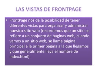 • FrontPage nos da la posibilidad de tener
diferentes vistas para organizar y administrar
nuestro sitio web (recordemos que un sitio se
refiere a un conjunto de páginas web, cuando
vamos a un sitio web, se llama página
principal a la primer página a la que llegamos
y que generalmente lleva el nombre de
index.html).
 