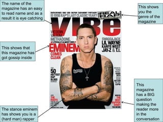 The name of the
magazine has an easy         This shows
to read name and as a        you the
result it is eye catching    genre of the
                             magazine




This shows that
this magazine has
got gossip inside




                            This
                            magazine
                            has a BIG
                            question
                            making the
The stance eminem           reader more
has shows you is a          in the
(hard man) rapper           conversation
 