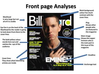 Front page Analyses   Black background
                                                    colour has much
                                                    contrast with the
  Masthead                                          cover lines
  Is very large but not
  all of it is visible
                                                           Plug
                                                           Shows other
Eye line is on the level of the                            people who
Masthead So the reader is going                            are featured in
to look down from there to the                             the magazine
cover lines
                                                     Main image
                                                     Shows the rapper
  The bold yellow colour                             Eminem who is
  stands here out and                                the main part in
  catches the eye of the                             this issue of the
  audience                                           magazine


                                                              Headline
 Cover lines
 They show what interesting
 articles are inside
                                                         Anchorage text
 