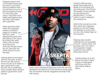 Magazine logo in red, connotations being very loud and in your face. this time different from the first time put on to a blue background which is a very masculine colour. They both work really well together and are often associated with superman. Other featured artists within the magazine written on the front page Put in White, san serif font, white representing purity and also being a soft colour. By putting the artists name over the dark blue they have obviously thought about lay out, because the white stands out over the blue. Lighting effects have been used on the artist, so from this we can tell a photo shoot was set up in order to get a good front cover picture. This is something I may consider when trying to obtain a good front cover picture. Caption offering more gossip than expected or gossip of an exciting and upcoming star. This attracts the reader in there specific social classing and identification. I t is also written in red to represent the importance. Artist of the moment or main story within the magazine placed on the front page immediately to know what or who is the hottest topic at the moment. Wearing very modern clothing that young people in the 21 st  century wear. This has been don’t to match the magazine’s target audience and cater to there dress senses. Caption below or to the side of the artist is there to give a sneak peak and show what the artist will be talking about. Artists chain showing his diamond chain this not only represents the artist as rich and famous but also gives the connotation that the magazine are really mad with money. 