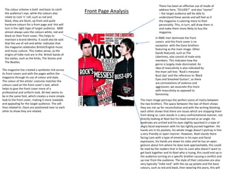 There has been an effective use of mode of
  The colour scheme is bold and basic to catch                                            address here; “DUUDE!” and also “stoner”
  the audience’s eye, while the colours also          Front Page Analysis                 – the target audience will be able to
  relate to rock ‘n’ roll; such as red and                                                understand these words and will feel as if
  black, they are blunt, up front and quite                                               the magazine is catering more to their
  hardcore colours for a front page and this will                                         personality. This, in turn, will draw them in
  lure in the right type of target audience. NME                                          and make them more likely to buy the
  almost always uses the colours white, red and                                           magazine.
  black on their front coves. This helps to
                                                                                        In NME men dominate the front
  maintain a brand identity. It could also be said
                                                                                        covers and this front cover is no
  that the use of red and white indicates that
                                                                                        exception with the Oasis brothers
  the magazine celebrates British/English music
                                                                                        featuring as the main image. Other
  and music culture. This makes sense, as the
                                                                                        bands featured, such as The
  origins of indie rock are in the British bands of
                                                                                        Libertines, also consist of male-only
  the sixties, such as the Kinks, The Stones and
                                                                                        members. This indicates how the
  The Beatles.
                                                                                        genre is largely male dominated. An
                                                                                        idea of masculinity is also indicated by
The magazine has created a symbiotic link across
                                                                                        the main sell-line: ‘Rock’s messiest
its front covers and with the pages within the
                                                                                        Bust Ups’ and the reference to ‘Black
magazine through its use of colour and style.
                                                                                        Eyes and Smashed Guitars’, as there
The colour of the artists’ costume matches the
                                                                                        are connotations of violence and
colours used on the front cover’s text, which
                                                                                        aggression; we associate this more
helps to give the front cover more of a
                                                                                        with masculinity as opposed to
professional and uniform look. All text seems to
                                                                                        femininity.
be in the same font, which creates a more simple
look to the front cover, making it more readable                            The main image portrays the perfect scene of rivalry between
and appealing for the target audience. The sell-                            the two brothers. The space between the two of them shows
lines related to Oasis are positioned near to each                          they are not up for reconciliation and with the writing blocking
other to show they are related.                                             each other shows that there are issues which are stopping them
                                                                            from doing so. Liam stands in a very confrontational manner, not
                                                                            directly looking at Noel but his head turned at an angle. His
                                                                            eyebrows are arched and his eyes slightly squinted in a type of
                                                                            angry facial expression with his lips tightly pursed together. His
                                                                            hands are in his pockets, his whole image doesn’t portray in him
                                                                            a very friendly or open manner. However, Noel stands there
                                                                            facing Liam with a type of emotion in his eyes and facial
                                                                            expression, his hands are down his sides and he has an open
                                                                            gesture about him where he does look approachable, this could
                                                                            be read by the readers that in fact its Liam who doesn’t want to
                                                                            get back together and its Noel who is trying, this could end up in
                                                                            the audience turning on a specific brother causing a conflict and
                                                                            up roar from the audience. The style of their costumes are also
                                                                            very typically “indie rock” with the zip up jackets and the basic
                                                                            colours, such as red and black, then wearing the jeans, this will
 