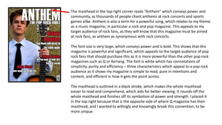 The masthead in the top right corner reads “Anthem” which conveys power and
community, as thousands of people chant anthems at rock concerts and sports
games alike. Anthem is also a term for a powerful song, which relates to my theme
as a music magazine, in particular a rock and pop magazine. This appeals to my
target audience of rock fans, as they will know that this magazine must be aimed
at rock fans, as anthem as synonymous with rock concerts.
The font size is very large, which conveys power and is bold. This shows that this
magazine is powerful and significant, which appeals to the target audience of pop
rock fans that should purchase this as it is more powerful than the other pop rock
magazines such as Q or Kerrang. The font is white which has connotations of
simplicity, purity and efficiency – three characteristics which appeal to a pop rock
audience as it shows my magazine is simple to read, pure in intentions and
content, and efficient in how it gets the point across.
The masthead is outlined in a black stroke, which makes the whole masthead
easier to read and comprehend, which aids for better viewing. It rounds off the
whole masthead and finishes off its symbolism of power and strength. I placed it
in the top right because that is the opposite side of where Q magazine has their
masthead, and I wanted to willingly and knowingly break this convention, to be
more unique.
 