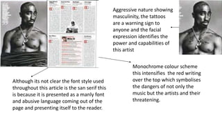 Aggressive nature showing
masculinity, the tattoos
are a warning sign to
anyone and the facial
expression identifies the
power and capabilities of
this artist
Monochrome colour scheme
this intensifies the red writing
over the top which symbolises
the dangers of not only the
music but the artists and their
threatening.
Although its not clear the font style used
throughout this article is the san serif this
is because it is presented as a manly font
and abusive language coming out of the
page and presenting itself to the reader.
 