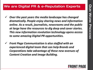  Over the past years the media landscape has changed
dramatically. People enjoy sharing news and information
online. As a result, journalists, newsrooms and the public
at large have the resources to dig deep and cover stories.
This new information revolution technology opens access
to some amazing Digital PR opportunities.
 Front Page Communication is also staffed with an
experienced digital team that can help Brands and
Corporations take advantage of these new avenues of
Content Creation and Image Building.
 