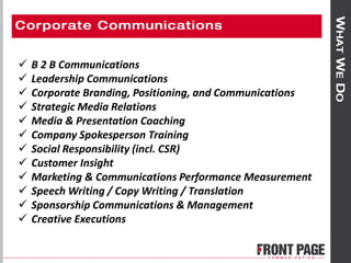  B 2 B Communications
 Leadership Communications
 Corporate Branding, Positioning, and Communications
 Strategic Media Relations
 Media & Presentation Coaching
 Company Spokesperson Training
 Social Responsibility (incl. CSR)
 Customer Insight
 Marketing & Communications Performance Measurement
 Speech Writing / Copy Writing / Translation
 Sponsorship Communications & Management
 Creative Executions
 