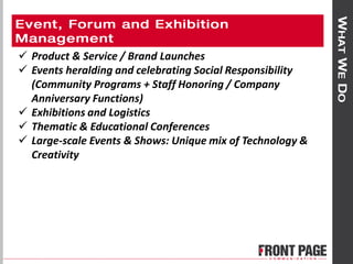  Product & Service / Brand Launches
 Events heralding and celebrating Social Responsibility
(Community Programs + Staff Honoring / Company
Anniversary Functions)
 Exhibitions and Logistics
 Thematic & Educational Conferences
 Large-scale Events & Shows: Unique mix of Technology &
Creativity
 