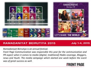 Ramadaniyat Beirutiya is an annual festival.
Front Page Communication was responsible this year for the communication and
PR aspect when it comes to media (digital, traditional) Radio coverage, Bloggers,
news and Youth. The media campaign which started one week before the event
was of great success as well.
 