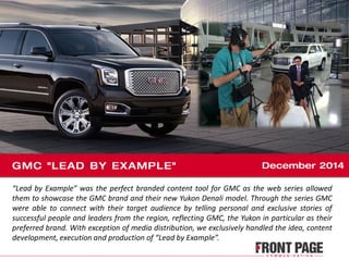 “Lead by Example” was the perfect branded content tool for GMC as the web series allowed
them to showcase the GMC brand and their new Yukon Denali model. Through the series GMC
were able to connect with their target audience by telling personal and exclusive stories of
successful people and leaders from the region, reflecting GMC, the Yukon in particular as their
preferred brand. With exception of media distribution, we exclusively handled the idea, content
development, execution and production of “Lead by Example”.
 