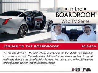 “In The Boardroom” is the first BUSINESS web series in the Middle East based on
consumer advocacy. The web series delivered value driven content to target
audiences through the use of opinion leaders. We sourced and invited 15 relevant
and influential opinion leaders from the region.
 