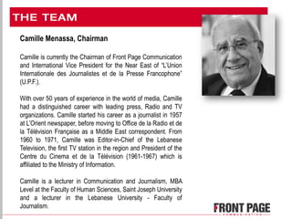 Camille Menassa, Chairman
Camille is currently the Chairman of Front Page Communication
and International Vice President for the Near East of “L’Union
Internationale des Journalistes et de la Presse Francophone”
(U.P.F.).
With over 50 years of experience in the world of media, Camille
had a distinguished career with leading press, Radio and TV
organizations. Camille started his career as a journalist in 1957
at L’Orient newspaper, before moving to Office de la Radio et de
la Télévision Française as a Middle East correspondent. From
1960 to 1971, Camille was Editor-in-Chief of the Lebanese
Television, the first TV station in the region and President of the
Centre du Cinema et de la Télévision (1961-1967) which is
affiliated to the Ministry of Information.
Camille is a lecturer in Communication and Journalism, MBA
Level at the Faculty of Human Sciences, Saint Joseph University
and a lecturer in the Lebanese University - Faculty of
Journalism.
 