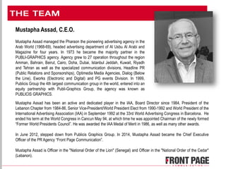 Mustapha Assad, C.E.O.
Mustapha Assad managed the Pharaon the pioneering advertising agency in the
Arab World (1968-69), headed advertising department of Al Usbu Al Arabi and
Magazine for four years. In 1973 he became the majority partner in the
PUBLI-GRAPHICS agency. Agency grew to 27 operation throughout the region
Amman, Bahrain, Beirut, Cairo, Doha, Dubai, Istanbul Jeddah, Kuwait, Riyadh
and Tehran as well as the specialized communication divisions, Headline PR
(Public Relations and Sponsorships), Optimedia Media Agencies, Dialog (Below
the Line), Eworks (Electronic and Digital) and PG events Division. In 1999,
Publicis Group the 4th largest communication group in the world, entered into an
equity partnership with Publi-Graphics Group, the agency was known as
PUBLICIS GRAPHICS.
Mustapha Assad has been an active and dedicated player in the IAA, Board Director since 1984, President of the
Lebanon Chapter from 1984-86, Senior Vice-President/World President Elect from 1990-1992 and World President of the
International Advertising Association (IAA) in September 1992 at the 33rd World Advertising Congress in Barcelona. He
ended his term at the World Congress in Cancun May 94, at which time he was appointed Chairman of the newly formed
“Former World Presidents Council”. He was awarded the IAA Medal of Merit in 1986, as well as many other awards.
In June 2012, stepped down from Publicis Graphics Group. In 2014, Mustapha Assad became the Chief Executive
Officer of the PR Agency “Front Page Communication”.
Mustapha Assad is Officer in the "National Order of the Lion" (Senegal) and Officer in the "National Order of the Cedar"
(Lebanon).
 