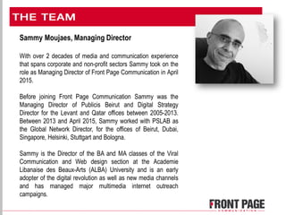 Sammy Moujaes, Managing Director
With over 2 decades of media and communication experience
that spans corporate and non-profit sectors Sammy took on the
role as Managing Director of Front Page Communication in April
2015.
Before joining Front Page Communication Sammy was the
Managing Director of Publicis Beirut and Digital Strategy
Director for the Levant and Qatar offices between 2005-2013.
Between 2013 and April 2015, Sammy worked with PSLAB as
the Global Network Director, for the offices of Beirut, Dubai,
Singapore, Helsinki, Stuttgart and Bologna.
Sammy is the Director of the BA and MA classes of the Viral
Communication and Web design section at the Academie
Libanaise des Beaux-Arts (ALBA) University and is an early
adopter of the digital revolution as well as new media channels
and has managed major multimedia internet outreach
campaigns.
 