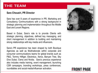 Sara Choueiri, PR Director
Sara has over 8 years of experience in PR, Marketing and
Consultancy Communications with a strong background in
strategic planning and implementation throughout the Middle
East and Levant Regions.
Based in Dubai, Sara’s role is to provide Clients with
strategic planning, objectives, defined key messaging, and
client management in addition to building and maintaining
strong relationships with key media and influencers.
Sara’s PR experience has been shaped by both Boutique
Agencies as well as Multinationals within corporate and
consumer communications teams for global brands such as
P&G, Tommy Hilfiger, Electrolux, Xerox, Banyan Tree, Sky
Dive Dubai, Ciena and Nvidia. Sara’s previous experience
also includes media training, event management, launching
CSR campaigns, branding workshops, press conferences,
roundtables and social media/influencer activation.
 
