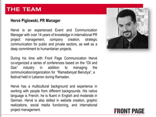 Hervé Piglowski, PR Manager
Hervé is an experienced Event and Communication
Manager with over 14 years of knowledge in international PR
project management, company creation, strategic
communication for public and private sectors, as well as a
deep commitment to humanitarian projects.
During his time with Front Page Communication Hervé
co-organized a series of conferences based on the “Oil and
Gas” industry in addition to managing the
communication/organization for “Ramadaniyat Beirutiya”, a
festival held in Lebanon during Ramadan.
Hervé has a multicultural background and experience in
working with people from different backgrounds. His native
language is French, he is fluent in English and moderate in
German. Hervé is also skilled in website creation, graphic
realizations, social media functioning, and international
project management.
 