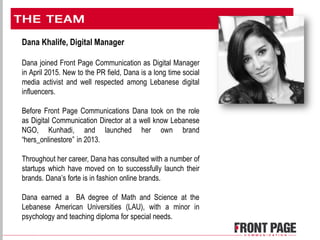 Dana Khalife, Digital Manager
Dana joined Front Page Communication as Digital Manager
in April 2015. New to the PR field, Dana is a long time social
media activist and well respected among Lebanese digital
influencers.
Before Front Page Communications Dana took on the role
as Digital Communication Director at a well know Lebanese
NGO, Kunhadi, and launched her own brand
“hers_onlinestore” in 2013.
Throughout her career, Dana has consulted with a number of
startups which have moved on to successfully launch their
brands. Dana’s forte is in fashion online brands.
Dana earned a BA degree of Math and Science at the
Lebanese American Universities (LAU), with a minor in
psychology and teaching diploma for special needs.
 