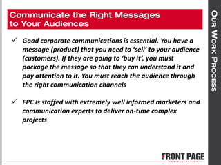  Good corporate communications is essential. You have a
message (product) that you need to ‘sell’ to your audience
(customers). If they are going to ‘buy it’, you must
package the message so that they can understand it and
pay attention to it. You must reach the audience through
the right communication channels
 FPC is staffed with extremely well informed marketers and
communication experts to deliver on-time complex
projects
 