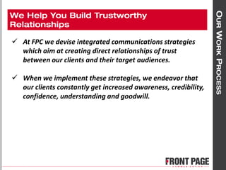  At FPC we devise integrated communications strategies
which aim at creating direct relationships of trust
between our clients and their target audiences.
 When we implement these strategies, we endeavor that
our clients constantly get increased awareness, credibility,
confidence, understanding and goodwill.
 