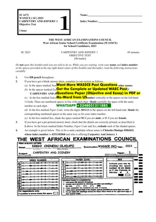 SC 6171
WASSCE ( SC) 2023
CARPENTRY AND JOINERY 1
Objective Test
1 hour
Name:
Index Number:
THE WEST AFRICAN EXAMINATIONS COUNCIL
West African Senior School Certificate Examination (WASSCE)
for School Candidates, 2023
SC 2023 CARPENTRY AND JOINERY 1 45 minutes
OBJECTIVE TEST
[40 marks]
Do not open this booklet until you are told to do so. While you are waiting, write your name and index number
in the spaces provided at the top right-hand comer of this booklet and thereafter, read the following instructions
carefully.
1. Use HB pencil throughout.
2. If you have got a blank answer sheet, complete its top section as follows.
(a) In the space marked Name, write in capital letters your surname followed by your other names.
(b) In the spaces marked Examination, Year, Subject and Paper, write ‘WASSCE (SC)’, ‘2023’
‘CARPENTRY AND JOINERY and ‘1’ respectively.
(c) In the box marked Index Number, write your index number vertically in the spaces on the left-hand
112side. There are numbered spaces in line with each digit. Shade carefully the space with the same
number as each digit.
(d) In the box marked Paper Code, write the digits 301113 in the spaces on the left-hand side. Shade the
corresponding numbered spaces in the same way as for your index number.
(e) In the box marked Sex, shade the space marked M if you are male, or F if you are female.
3. If you have got a pre-printed answer sheet, check that the details are correctly printed, as described in
2 above. In the boxes marked Index Number, Paper Code and Sex, reshade each of the shaded spaces.
4. An example is given below. This is for a male candidate whose name is Chinedu Oladapo DIKKO,
whose index number is 4251102068 and who is offering Carpentry And Joinery 1.
CARPENTRY AND JOINERY
2023
Want More WASSCE Past Questions
Get the Complete or Updated WAEC Past
Questions Paper (Objective and Essay) in PDF or
Ms-Word from US
WHATSAPP +2348051311885 .
 