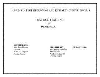 V.S.P.M COLLEGE OF NURSING AND RESEARCH CENTER, NAGPUR
PRACTICE TEACHING
ON
DEMENTIA
SUBMITTED TO,
Miss. Binu Thomas SUBMITTED BY, SUBMITTEDON,
Lecturer Miss. Pranay P Shelokar
V.S.P.M College Of M.Sc 1st Year
Nursing Nagpur V.S.P.M College Of
Nursing Nagpur
 