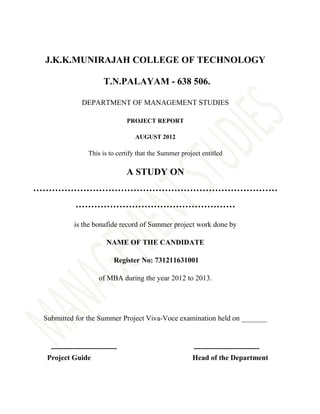 J.K.K.MUNIRAJAH COLLEGE OF TECHNOLOGY

                        T.N.PALAYAM - 638 506.

               DEPARTMENT OF MANAGEMENT STUDIES

                                 PROJECT REPORT

                                   AUGUST 2012

                  This is to certify that the Summer project entitled

                                 A STUDY ON
……………………………………………………………………
             ……………………………………………

            is the bonafide record of Summer project work done by

                         NAME OF THE CANDIDATE

                            Register No: 731211631001

                      of MBA during the year 2012 to 2013.




 Submitted for the Summer Project Viva-Voce examination held on _______



   ---------------------------                           ---------------------------
  Project Guide                                          Head of the Department
 