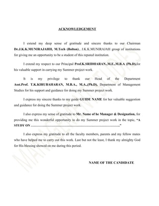 ACKNOWLEDGEMENT



       I extend my deep sense of gratitude and sincere thanks to our Chairman
Dr.J.K.K.MUNIRAJAHH, M.Tech (Bolton)., J.K.K.MUNIRAJAH group of institutions
for giving me an opportunity to be a student of this reputed institution.

       I extend my respect to our Principal Prof.K.SRIDHARAN.,M.E.,M.B.A (Ph.D),for
his valuable support in carrying my Summer project work.

       It   is    my     privilege    to    thank     our    Head      of   the   Department
Asst.Prof. T.K.KIRUBAHARAN, M.B.A., M.A.,(Ph.D), Department of Management
Studies for his support and guidance for doing my Summer project work.

       I express my sincere thanks to my guide GUIDE NAME for her valuable suggestion
and guidance for doing the Summer project work.

       I also express my sense of gratitude to Mr. Name of he Manager & Designation, for
providing me this wonderful opportunity to do my Summer project work in the topic, “A
STUDY ON …………………………………………………………………………..”

       I also express my gratitude to all the faculty members, parents and my fellow mates
who have helped me to carry out this work. Last but not the least, I thank my almighty God
for His blessing showed on me during this period.




                                                         NAME OF THE CANDIDATE
 