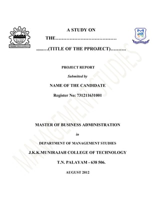 A STUDY ON
      THE…………………………………

  ......…(TITLE OF THE PPROJECT)……….


             PROJECT REPORT

                Submitted by

       NAME OF THE CANDIDATE

         Register No: 731211631001




  MASTER OF BUSINESS ADMINISTRATION

                     in

   DEPARTMENT OF MANAGEMENT STUDIES

J.K.K.MUNIRAJAH COLLEGE OF TECHNOLOGY

          T.N. PALAYAM - 638 506.

               AUGUST 2012
 