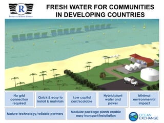 FRESH WATER FOR COMMUNITIES
IN DEVELOPING COUNTRIES
Low capital
cost/scalable
Minimal
environmental
impact
No grid
connection
required
Hybrid plant
water and
power
Quick & easy to
install & maintain
Modular package plants enable
easy transport/installation
Mature technology/reliable partners
 