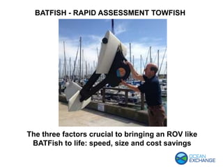 BATFISH - RAPID ASSESSMENT TOWFISH
The three factors crucial to bringing an ROV like
BATFish to life: speed, size and cost savings
 