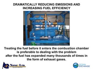 Treating the fuel before it enters the combustion chamber
is preferable to dealing with the problem
after the fuel has expanded many thousands of times in
the form of exhaust gases.
DRAMATICALLY REDUCING EMISSIONS AND
INCREASING FUEL EFFICIENCY
 