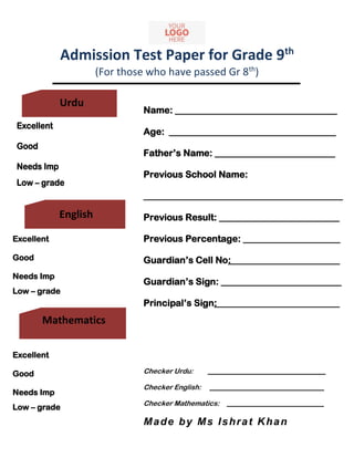 Admission Test Paper for Grade 9th
(For those who have passed Gr 8th
)
English
Name: ___________________________________
Age: ____________________________________
Father’s Name: __________________________
Previous School Name:
___________________________________________
Previous Result: __________________________
Previous Percentage: _____________________
Guardian’s Cell No: _______________________
Guardian’s Sign: __________________________
Principal’s Sign: __________________________
Checker Urdu: __________________________________
Checker English: _________________________________
Checker Mathematics: ____________________________
Made by Ms Ishrat Khan
Excellent
Good
Needs Imp
Low – grade
Excellent
Good
Needs Imp
Low – grade
Excellent
Good
Needs Imp
Low – grade
Urdu
English
Mathematics
 