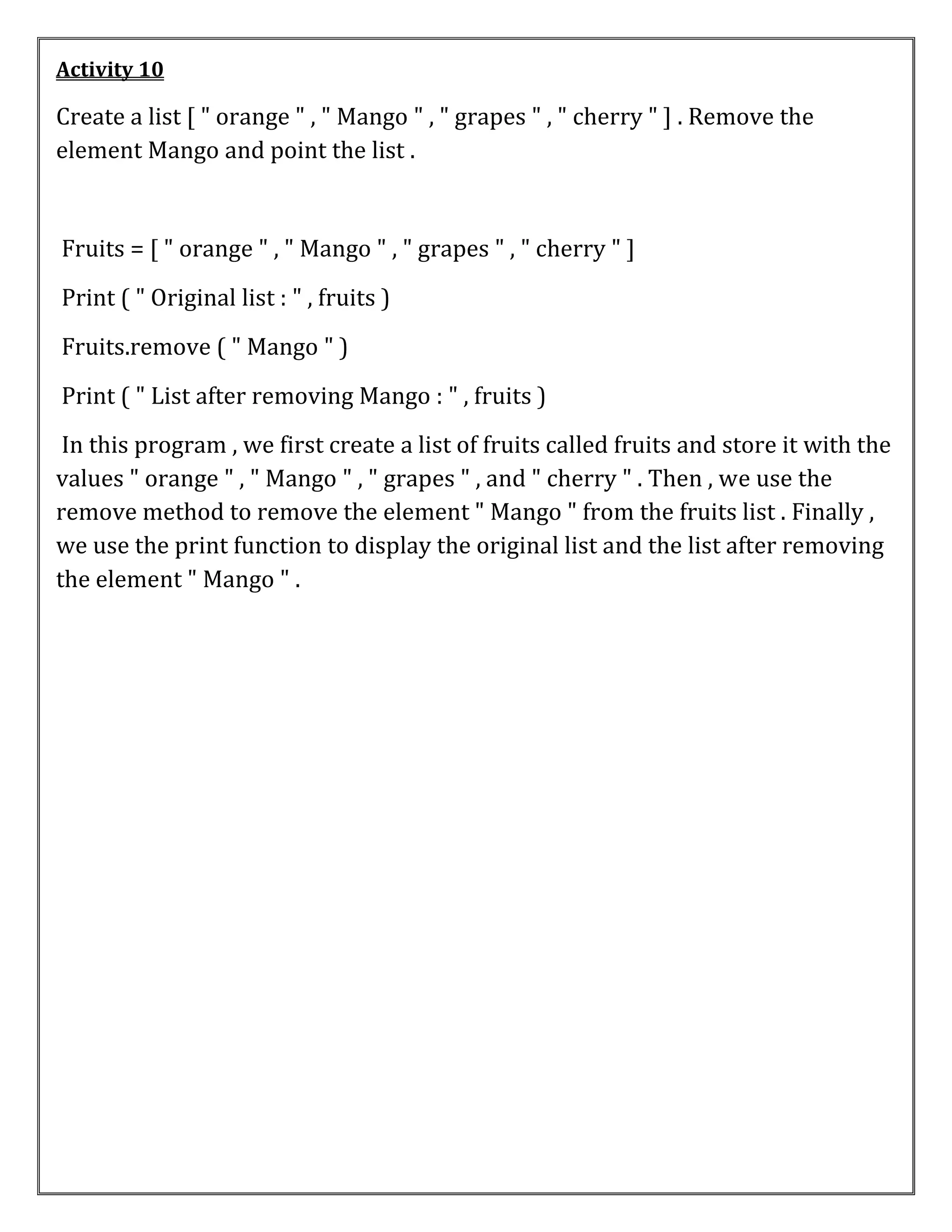 Activity 10
Create a list [ " orange " , " Mango " , " grapes " , " cherry " ] . Remove the
element Mango and point the list .
Fruits = [ " orange " , " Mango " , " grapes " , " cherry " ]
Print ( " Original list : " , fruits )
Fruits.remove ( " Mango " )
Print ( " List after removing Mango : " , fruits )
In this program , we first create a list of fruits called fruits and store it with the
values " orange " , " Mango " , " grapes " , and " cherry " . Then , we use the
remove method to remove the element " Mango " from the fruits list . Finally ,
we use the print function to display the original list and the list after removing
the element " Mango " .
 