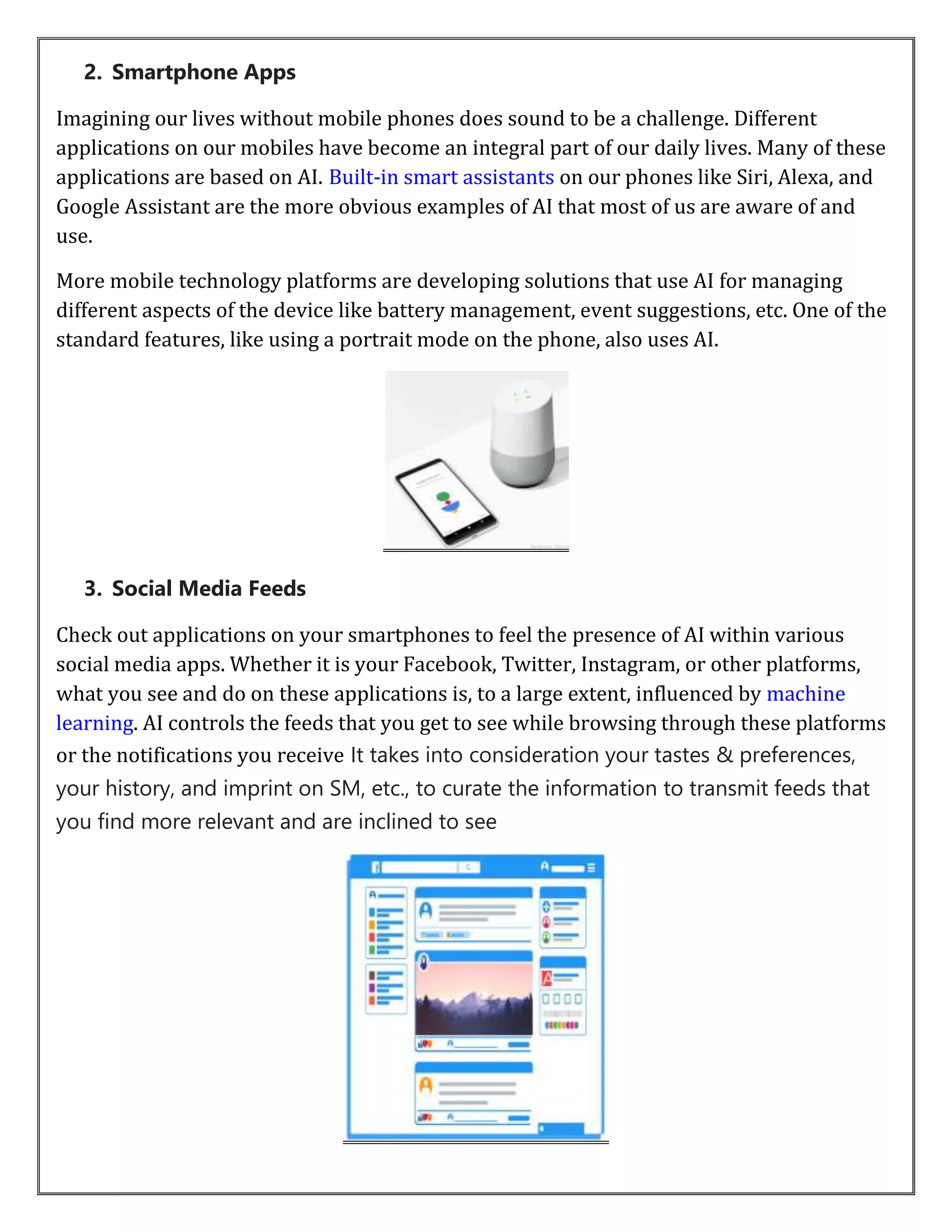 2. Smartphone Apps
Imagining our lives without mobile phones does sound to be a challenge. Different
applications on our mobiles have become an integral part of our daily lives. Many of these
applications are based on AI. Built-in smart assistants on our phones like Siri, Alexa, and
Google Assistant are the more obvious examples of AI that most of us are aware of and
use.
More mobile technology platforms are developing solutions that use AI for managing
different aspects of the device like battery management, event suggestions, etc. One of the
standard features, like using a portrait mode on the phone, also uses AI.
3. Social Media Feeds
Check out applications on your smartphones to feel the presence of AI within various
social media apps. Whether it is your Facebook, Twitter, Instagram, or other platforms,
what you see and do on these applications is, to a large extent, influenced by machine
learning. AI controls the feeds that you get to see while browsing through these platforms
or the notifications you receive It takes into consideration your tastes & preferences,
your history, and imprint on SM, etc., to curate the information to transmit feeds that
you find more relevant and are inclined to see
 