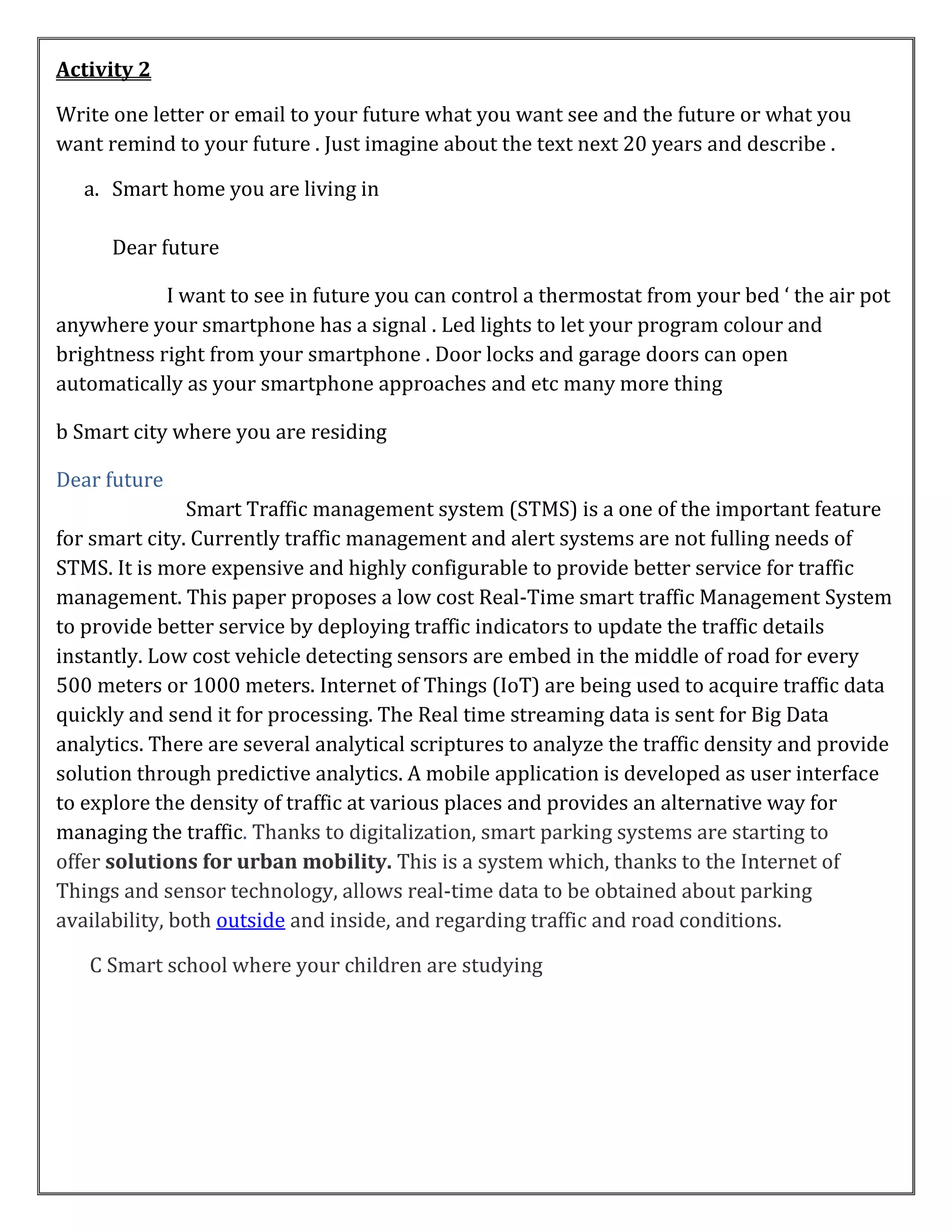 Activity 2
Write one letter or email to your future what you want see and the future or what you
want remind to your future . Just imagine about the text next 20 years and describe .
a. Smart home you are living in
Dear future
I want to see in future you can control a thermostat from your bed ‘ the air pot
anywhere your smartphone has a signal . Led lights to let your program colour and
brightness right from your smartphone . Door locks and garage doors can open
automatically as your smartphone approaches and etc many more thing
b Smart city where you are residing
Dear future
Smart Traffic management system (STMS) is a one of the important feature
for smart city. Currently traffic management and alert systems are not fulling needs of
STMS. It is more expensive and highly configurable to provide better service for traffic
management. This paper proposes a low cost Real-Time smart traffic Management System
to provide better service by deploying traffic indicators to update the traffic details
instantly. Low cost vehicle detecting sensors are embed in the middle of road for every
500 meters or 1000 meters. Internet of Things (IoT) are being used to acquire traffic data
quickly and send it for processing. The Real time streaming data is sent for Big Data
analytics. There are several analytical scriptures to analyze the traffic density and provide
solution through predictive analytics. A mobile application is developed as user interface
to explore the density of traffic at various places and provides an alternative way for
managing the traffic. Thanks to digitalization, smart parking systems are starting to
offer solutions for urban mobility. This is a system which, thanks to the Internet of
Things and sensor technology, allows real-time data to be obtained about parking
availability, both outside and inside, and regarding traffic and road conditions.
C Smart school where your children are studying
 