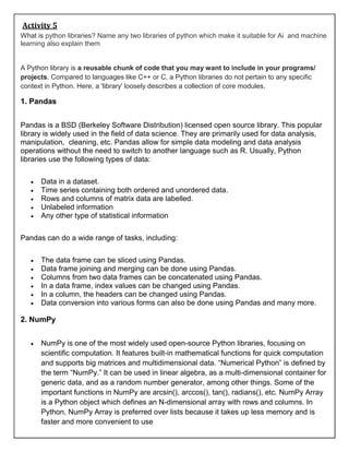 Activity 5
What is python libraries? Name any two libraries of python which make it suitable for Ai and machine
learning also explain them
A Python library is a reusable chunk of code that you may want to include in your programs/
projects. Compared to languages like C++ or C, a Python libraries do not pertain to any specific
context in Python. Here, a 'library' loosely describes a collection of core modules.
1. Pandas
Pandas is a BSD (Berkeley Software Distribution) licensed open source library. This popular
library is widely used in the field of data science. They are primarily used for data analysis,
manipulation, cleaning, etc. Pandas allow for simple data modeling and data analysis
operations without the need to switch to another language such as R. Usually, Python
libraries use the following types of data:
 Data in a dataset.
 Time series containing both ordered and unordered data.
 Rows and columns of matrix data are labelled.
 Unlabeled information
 Any other type of statistical information
Pandas can do a wide range of tasks, including:
 The data frame can be sliced using Pandas.
 Data frame joining and merging can be done using Pandas.
 Columns from two data frames can be concatenated using Pandas.
 In a data frame, index values can be changed using Pandas.
 In a column, the headers can be changed using Pandas.
 Data conversion into various forms can also be done using Pandas and many more.
2. NumPy
 NumPy is one of the most widely used open-source Python libraries, focusing on
scientific computation. It features built-in mathematical functions for quick computation
and supports big matrices and multidimensional data. “Numerical Python” is defined by
the term “NumPy.” It can be used in linear algebra, as a multi-dimensional container for
generic data, and as a random number generator, among other things. Some of the
important functions in NumPy are arcsin(), arccos(), tan(), radians(), etc. NumPy Array
is a Python object which defines an N-dimensional array with rows and columns. In
Python, NumPy Array is preferred over lists because it takes up less memory and is
faster and more convenient to use
 