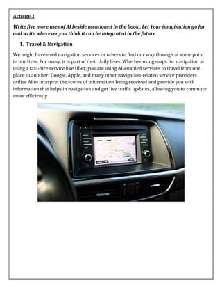 Activity 1
Write five more uses of AI beside mentioned in the book . Let Your imagination go far
and write wherever you think it can be integrated in the future
1. Travel & Navigation
We might have used navigation services or others to find our way through at some point
in our lives. For many, it is part of their daily lives. Whether using maps for navigation or
using a taxi-hire service like Uber, you are using AI-enabled services to travel from one
place to another. Google, Apple, and many other navigation-related service providers
utilize AI to interpret the scores of information being received and provide you with
information that helps in navigation and get live traffic updates, allowing you to commute
more efficiently
 