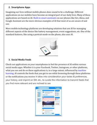 2. Smartphone Apps
Imagining our lives without mobile phones does sound to be a challenge. Different
applications on our mobiles have become an integral part of our daily lives. Many of these
applications are based on AI. Built-in smart assistants on our phones like Siri, Alexa, and
Google Assistant are the more obvious examples of AI that most of us are aware of and
use.
More mobile technology platforms are developing solutions that use AI for managing
different aspects of the device like battery management, event suggestions, etc. One of the
standard features, like using a portrait mode on the phone, also uses AI.
3. Social Media Feeds
Check out applications on your smartphones to feel the presence of AI within various
social media apps. Whether it is your Facebook, Twitter, Instagram, or other platforms,
what you see and do on these applications is, to a large extent, influenced by machine
learning. AI controls the feeds that you get to see while browsing through these platforms
or the notifications you receive It takes into consideration your tastes & preferences,
your history, and imprint on SM, etc., to curate the information to transmit feeds that
you find more relevant and are inclined to see
 