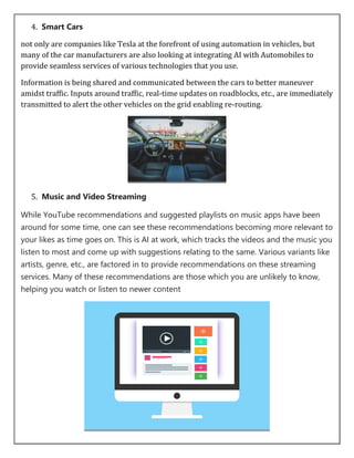 4. Smart Cars
not only are companies like Tesla at the forefront of using automation in vehicles, but
many of the car manufacturers are also looking at integrating AI with Automobiles to
provide seamless services of various technologies that you use.
Information is being shared and communicated between the cars to better maneuver
amidst traffic. Inputs around traffic, real-time updates on roadblocks, etc., are immediately
transmitted to alert the other vehicles on the grid enabling re-routing.
5. Music and Video Streaming
While YouTube recommendations and suggested playlists on music apps have been
around for some time, one can see these recommendations becoming more relevant to
your likes as time goes on. This is AI at work, which tracks the videos and the music you
listen to most and come up with suggestions relating to the same. Various variants like
artists, genre, etc., are factored in to provide recommendations on these streaming
services. Many of these recommendations are those which you are unlikely to know,
helping you watch or listen to newer content
 