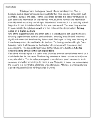 Dear future
This is perhaps the biggest benefit of a smart classroom. This is
because such a classroom uses many gadgets that have internet connection such
as mobile, laptops, and tabs. Thanks to all these devices it is easier for students to
gain access to information on the internet. Now, students have all the information
that they need about any kind of topic they want to know about. It is basically at their
fingertips. In fact, this is beneficial for the teachers as well. This way, they are able
to learn outside the syllabus as well and this only enriches them further. Taking
notes on a digital medium
One of the biggest features of a smart school is that students can take their notes
by using digital devices such as pens and tabs. This way they are able to save a
significant amount of their learning time as well. No longer do they need to carry all
those heavy notebooks and textbooks to class. Technology such as Google Docs
has also made it a lot easier for the teachers to come up with documents and
presentations. This can add major value to their students’ education..A better
understanding of topics through digital tools
If students learn to topics in a better way, chances are that a smart class would be a
much better bet for the same. The learning sessions at these classes normally use
many visual aids. This includes powerpoint presentations, word documents, audio
sessions, and video screenings, to name a few. They play a major role in conveying
the lessons in a way that is a lot more understandable. At times, a simple picture is
a good enough substitute for thousands of words.
 