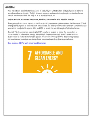 Activity 3
You have been appointed ambassador of a country by united nation and your job is to achieve
social development goals ( SdGs) pick any one sdg and explain the steps in numbering format
which you will take with the help of Ai to achieve that sDG
SDG7: Ensure access to affordable, reliable, sustainable and modern energy
Energy supply accounts for around 60% of global greenhouse gas emissions. While some 17% of
energy consumption is now met with renewables, the Intergovernmental Panel on Climate Change
warns this needs to hit around 85% by 2050 to avoid the worst impacts of climate change.
Some 21% of companies reporting to CDP now have targets to boost the production or
consumption of renewable energy and through programmes such as RE100 we support
businesses to switch to renewable power. Meanwhile, through CDP’s disclosure process,
companies and investors can track global progress towards a clean energy future.
See more on CDP’s work on renewable energy
 