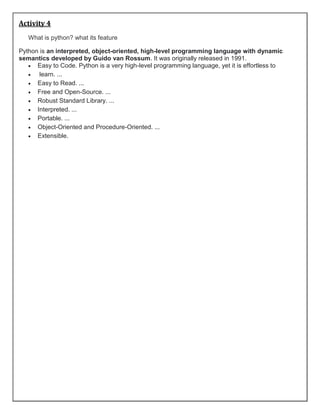 Activity 4
What is python? what its feature
Python is an interpreted, object-oriented, high-level programming language with dynamic
semantics developed by Guido van Rossum. It was originally released in 1991.
 Easy to Code. Python is a very high-level programming language, yet it is effortless to
 learn. ...
 Easy to Read. ...
 Free and Open-Source. ...
 Robust Standard Library. ...
 Interpreted. ...
 Portable. ...
 Object-Oriented and Procedure-Oriented. ...
 Extensible.
 