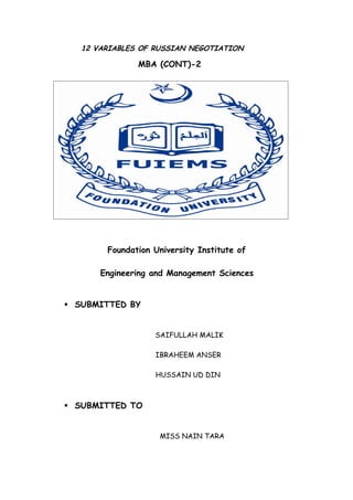 12 VARIABLES OF RUSSIAN NEGOTIATION

               MBA (CONT)-2




        Foundation University Institute of

       Engineering and Management Sciences


 SUBMITTED BY


                   SAIFULLAH MALIK

                   IBRAHEEM ANSER

                   HUSSAIN UD DIN



 SUBMITTED TO


                    MISS NAIN TARA
 