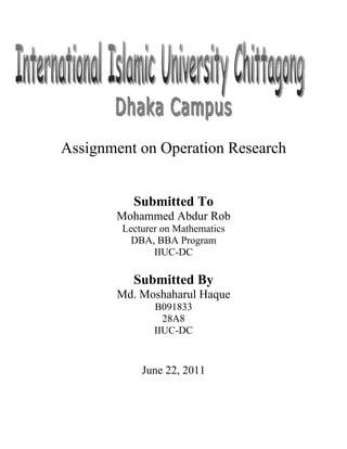Assignment on Operation Research


          Submitted To
       Mohammed Abdur Rob
        Lecturer on Mathematics
          DBA, BBA Program
               IIUC-DC

          Submitted By
       Md. Moshaharul Haque
               B091833
                 28A8
               IIUC-DC


            June 22, 2011
 