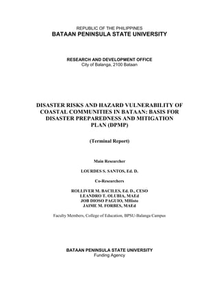 REPUBLIC OF THE PHILIPPINES

BATAAN PENINSULA STATE UNIVERSITY

RESEARCH AND DEVELOPMENT OFFICE
City of Balanga, 2100 Bataan

DISASTER RISKS AND HAZARD VULNERABILITY OF
COASTAL COMMUNITIES IN BATAAN: BASIS FOR
DISASTER PREPAREDNESS AND MITIGATION
PLAN (DPMP)
(Terminal Report)

Main Researcher
LOURDES S. SANTOS, Ed. D.
Co-Researchers
ROLLIVER M. BACILES, Ed. D., CESO
LEANDRO T. OLUBIA, MAEd
JOB DIOSO PAGUIO, MHisto
JAIME M. FORBES, MAEd
Faculty Members, College of Education, BPSU-Balanga Campus

BATAAN PENINSULA STATE UNIVERSITY
Funding Agency
i

 