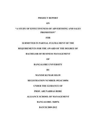 PROJECT REPORT

                        ON

“A STUDY OF EFFECTIVENESS OF ADVERTISING AND SALES
                   PROMOTION”

                       FOR

     SUBMITTED IN PARTIAL FULFILLMENT OF THE

  REQUIREMENTS FOR THE AWARD OF THE DEGREE OF

       BACHELOR OF BUSINESS MANAGEMENT

                        OF

              BANGALORE UNIVERSITY

                        BY

               MANISH KUMAR SHAW

         REGISTRATION NUMBER: 092AC18056

             UNDER THE GUIDANCE OF

              PROF. ARUNABHAS BORE

        ALLIANCE SCHOOL OF MANAGEMENT

                BANGALORE- 560076

                  BATCH 2009-2012
 