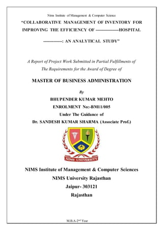 Nims Institute of Management & Computer Science
M.B.A-2nd Year
“COLLABORATIVE MANAGEMENT OF INVENTORY FOR
IMPROVING THE EFFICIENCY OF ----------------HOSPITAL
-------------: AN ANALYTICAL STUDY”
A Report of Project Work Submitted in Partial Fulfillments of
The Requirements for the Award of Degree of
MASTER OF BUSINESS ADMINISTRATION
By
BHUPENDER KUMAR MEHTO
ENROLMENT No:-BM11/005
Under The Guidance of
Dr. SANDESH KUMAR SHARMA (Associate Prof.)
NIMS Institute of Management & Computer Sciences
NIMS University Rajasthan
Jaipur- 303121
Rajasthan
 