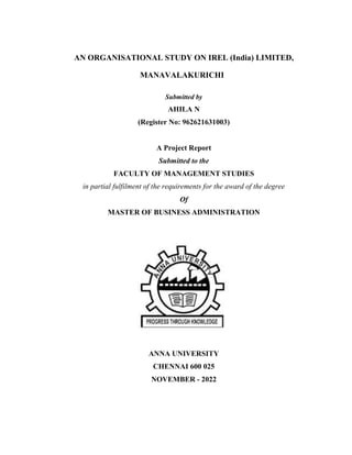 AN ORGANISATIONAL STUDY ON IREL (India) LIMITED,
MANAVALAKURICHI
Submitted by
AHILA N
(Register No: 962621631003)
A Project Report
Submitted to the
FACULTY OF MANAGEMENT STUDIES
in partial fulfilment of the requirements for the award of the degree
Of
MASTER OF BUSINESS ADMINISTRATION
ANNA UNIVERSITY
CHENNAI 600 025
NOVEMBER - 2022
 