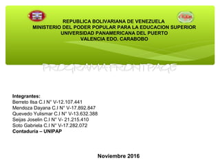 REPUBLICA BOLIVARIANA DE VENEZUELA
MINISTERIO DEL PODER POPULAR PARA LA EDUCACION SUPERIOR
UNIVERSIDAD PANAMERICANA DEL PUERTO
VALENCIA EDO. CARABOBO
Integrantes:
Berreto Ilsa C.I N° V-12.107.441
Mendoza Dayana C.I N° V-17.892.847
Quevedo Yulismar C.I N° V-13.632.388
Seijas Joselin C.I N° V- 21.215.410
Soto Gabriela C.I N° V-17.282.072
Contaduría – UNIPAP
Noviembre 2016
 