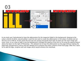 In my mock ups I had planned to have the abbreviation for the magazine faded in the background. Keeping to the
colour scheme of white, red and yellow I used the text tool to create the abbreviation in the colour of yellow and set
the text size at 400 pt. At this point the text was too strong and would clash with my plans for the main image and
cover-lines, so as a way to fade it into the background I changed the opacity of the text to 5% using the opacity feature
above the layers to the right of Photoshop. This allowed me to have the abbreviation on the page without making the
page look unorganised or messy and also allowed me to enhance the colour scheme of the front page. After this I went
on to add the logo, strapline and sub images which would enhance the masthead.
 